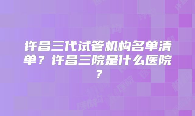 许昌三代试管机构名单清单？许昌三院是什么医院？