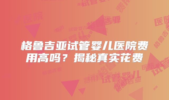 格鲁吉亚试管婴儿医院费用高吗？揭秘真实花费