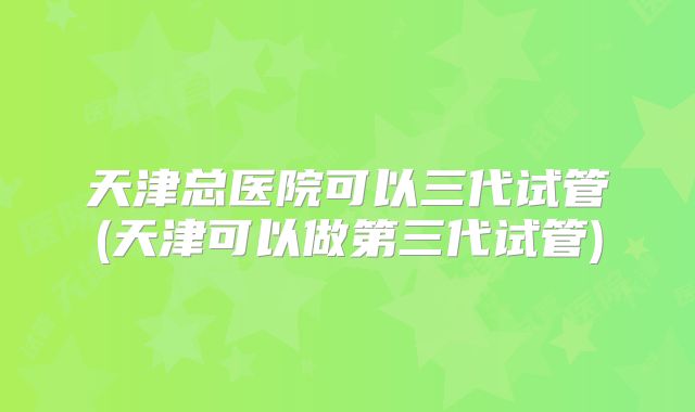 天津总医院可以三代试管(天津可以做第三代试管)