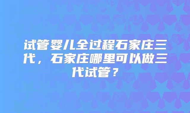 试管婴儿全过程石家庄三代，石家庄哪里可以做三代试管？