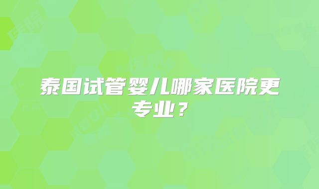 泰国试管婴儿哪家医院更专业?