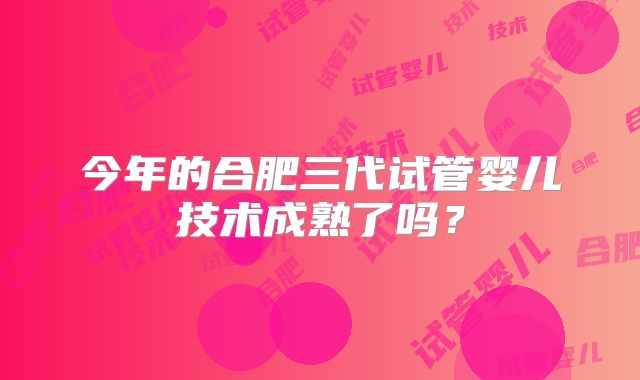 今年的合肥三代试管婴儿技术成熟了吗？