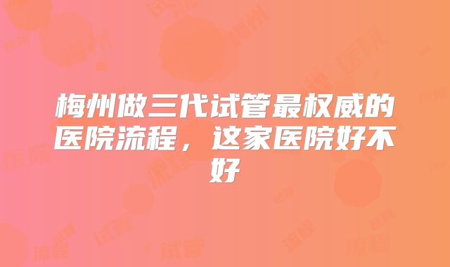 梅州做三代试管最权威的医院流程，这家医院好不好