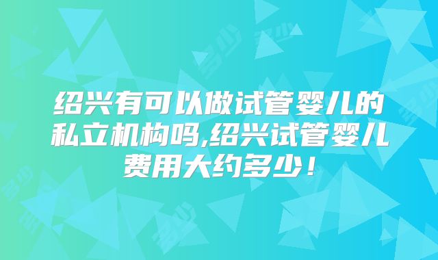 绍兴有可以做试管婴儿的私立机构吗,绍兴试管婴儿费用大约多少！