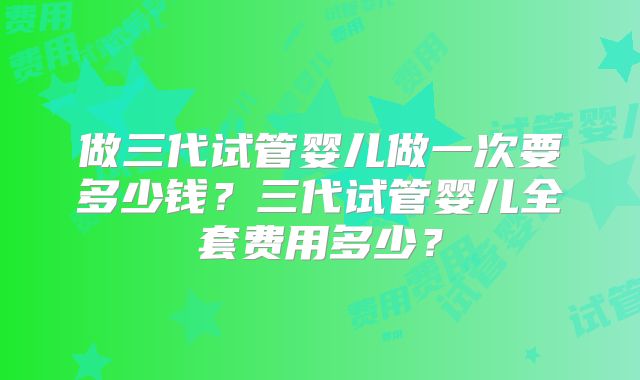 做三代试管婴儿做一次要多少钱？三代试管婴儿全套费用多少？