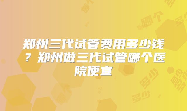 郑州三代试管费用多少钱?郑州做三代试管哪个医院便宜