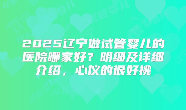 2025辽宁做试管婴儿的医院哪家好？明细及详细介绍，心仪的很好挑