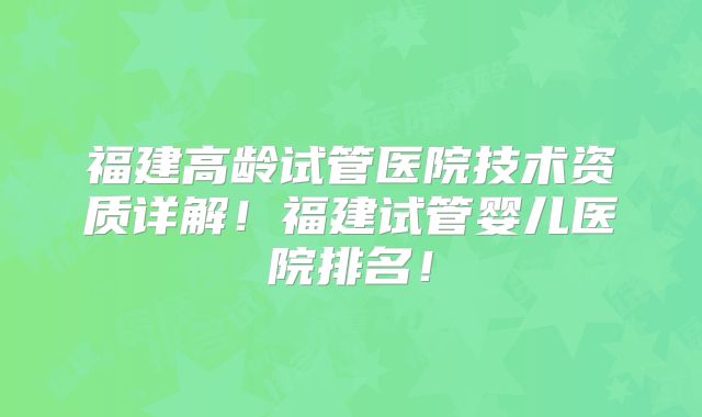 福建高龄试管医院技术资质详解！福建试管婴儿医院排名！