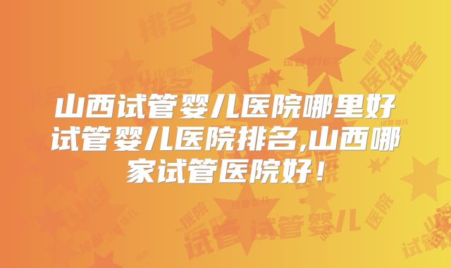 山西试管婴儿医院哪里好试管婴儿医院排名,山西哪家试管医院好！