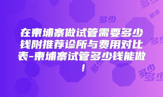 在柬埔寨做试管需要多少钱附推荐诊所与费用对比表-柬埔寨试管多少钱能做！