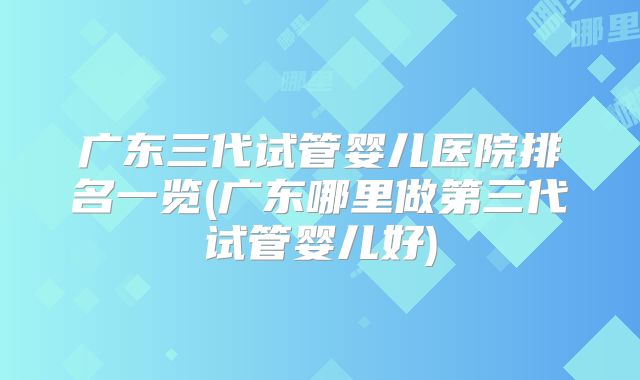 广东三代试管婴儿医院排名一览(广东哪里做第三代试管婴儿好)