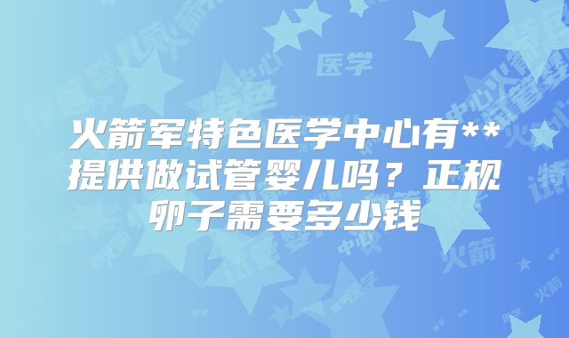 火箭军特色医学中心有**提供做试管婴儿吗?正规卵子需要多少钱