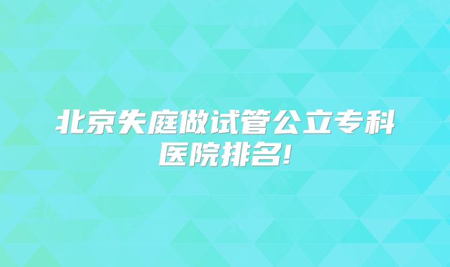 北京失庭做试管公立专科医院排名!