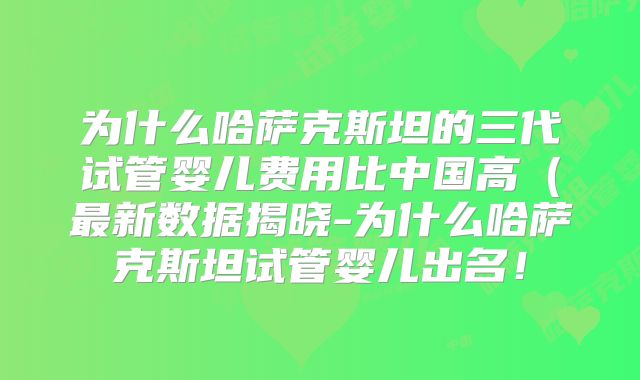 为什么哈萨克斯坦的三代试管婴儿费用比中国高（最新数据揭晓-为什么哈萨克斯坦试管婴儿出名！