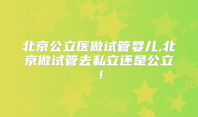 北京公立医做试管婴儿,北京做试管去私立还是公立！