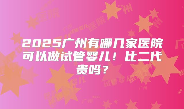 2025广州有哪几家医院可以做试管婴儿！比二代贵吗？
