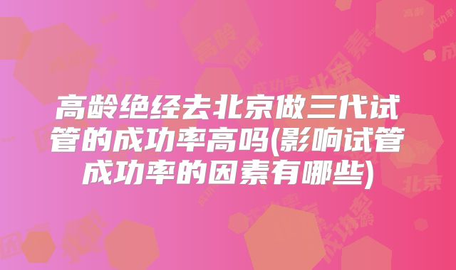 高龄绝经去北京做三代试管的成功率高吗(影响试管成功率的因素有哪些)