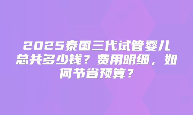 2025泰国三代试管婴儿总共多少钱？费用明细，如何节省预算？