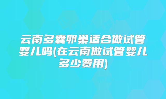 云南多囊卵巢适合做试管婴儿吗(在云南做试管婴儿多少费用)
