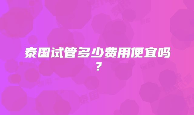泰国试管多少费用便宜吗？