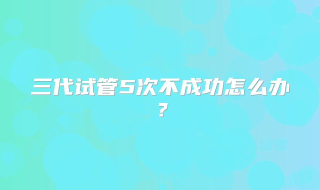 三代试管5次不成功怎么办？
