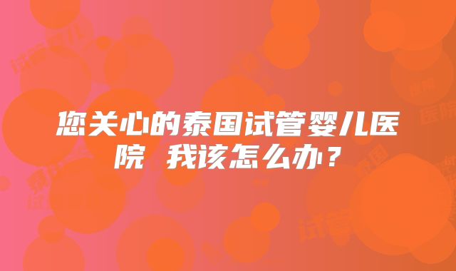 您关心的泰国试管婴儿医院 我该怎么办？