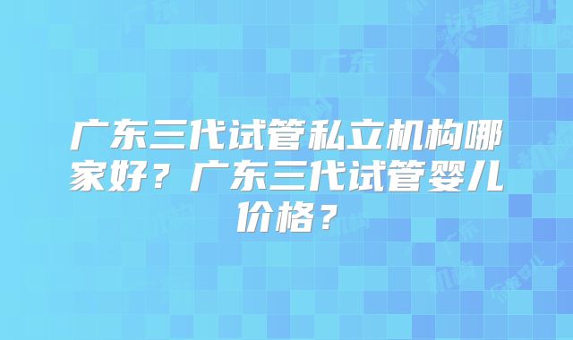 广东三代试管私立机构哪家好?广东三代试管婴儿价格?