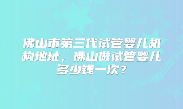佛山市第三代试管婴儿机构地址,佛山做试管婴儿多少钱一次?