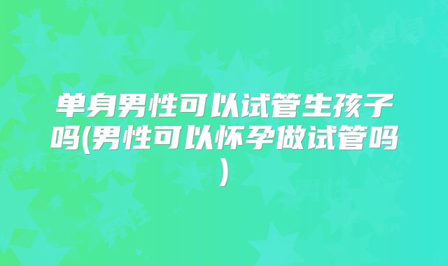 单身男性可以试管生孩子吗(男性可以怀孕做试管吗)