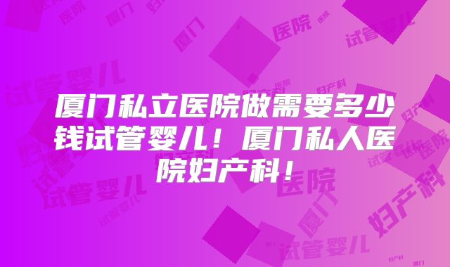 厦门私立医院做需要多少钱试管婴儿!厦门私人医院妇产科!