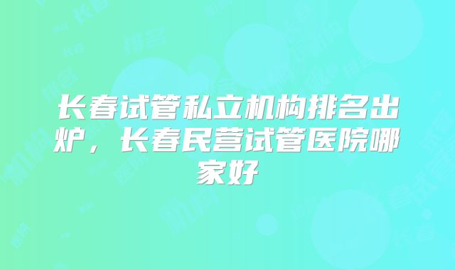 长春试管私立机构排名出炉，长春民营试管医院哪家好