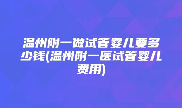 温州附一做试管婴儿要多少钱(温州附一医试管婴儿费用)