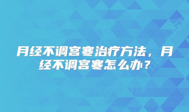 月经不调宫寒治疗方法，月经不调宫寒怎么办？