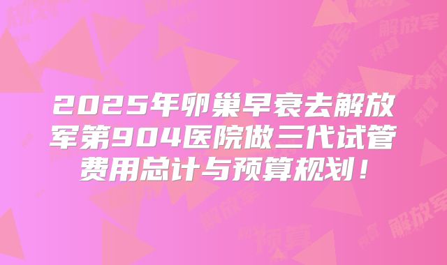2025年卵巢早衰去解放军第904医院做三代试管费用总计与预算规划!