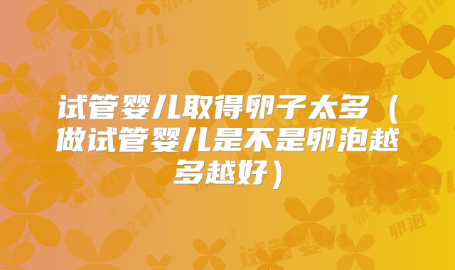 试管婴儿取得卵子太多（做试管婴儿是不是卵泡越多越好）
