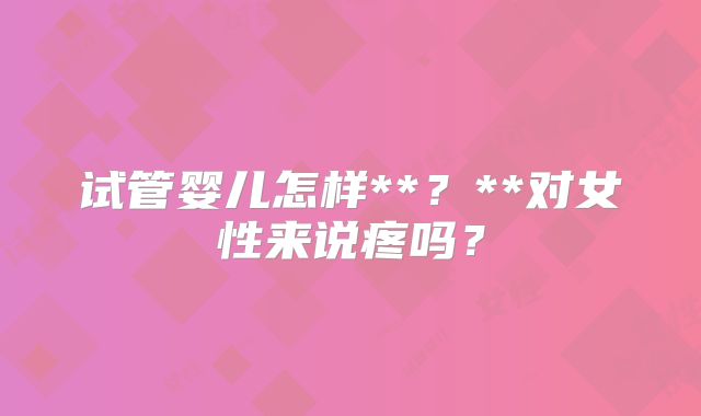 试管婴儿怎样**？**对女性来说疼吗？