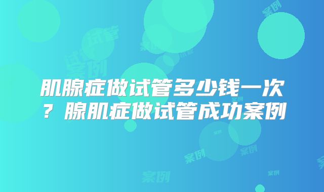 肌腺症做试管多少钱一次？腺肌症做试管成功案例