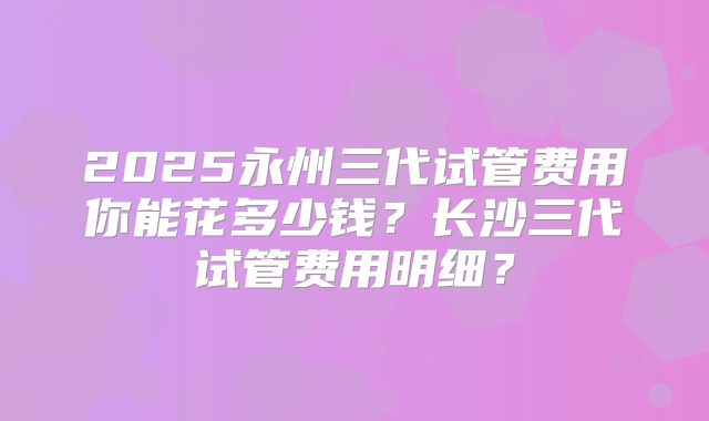 2025永州三代试管费用你能花多少钱？长沙三代试管费用明细？