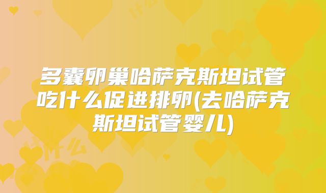 多囊卵巢哈萨克斯坦试管吃什么促进排卵(去哈萨克斯坦试管婴儿)
