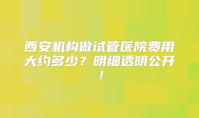 西安机构做试管医院费用大约多少?明细透明公开!