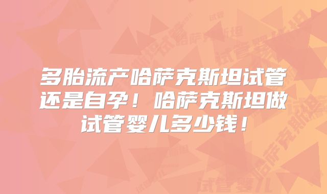 多胎流产哈萨克斯坦试管还是自孕！哈萨克斯坦做试管婴儿多少钱！