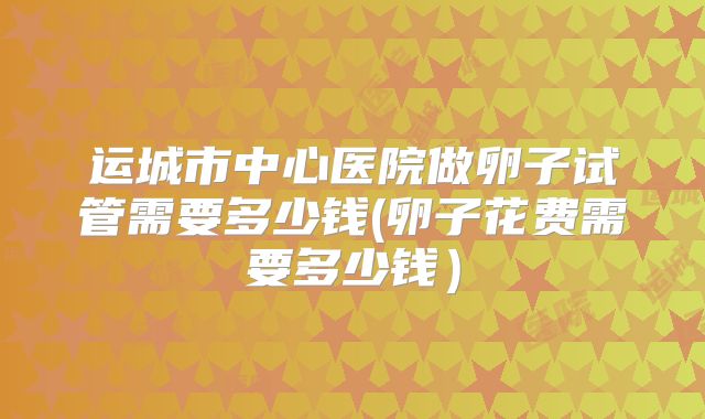 运城市中心医院做卵子试管需要多少钱(卵子花费需要多少钱）