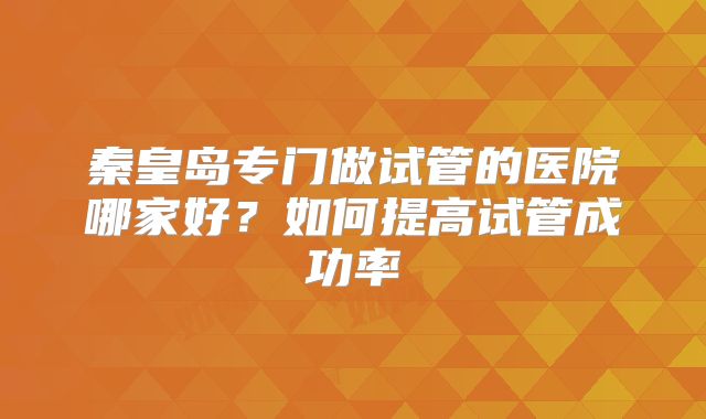 秦皇岛专门做试管的医院哪家好？如何提高试管成功率