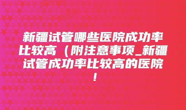 新疆试管哪些医院成功率比较高（附注意事项_新疆试管成功率比较高的医院！