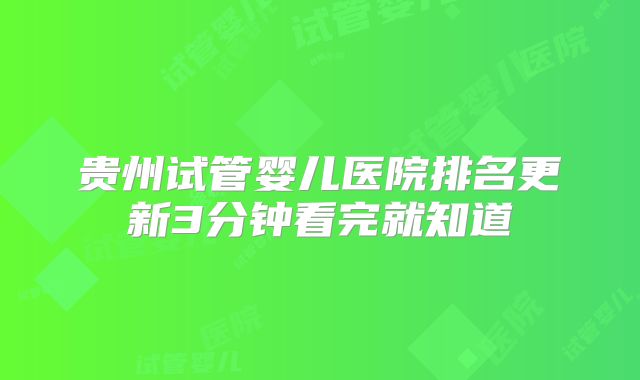 贵州试管婴儿医院排名更新3分钟看完就知道