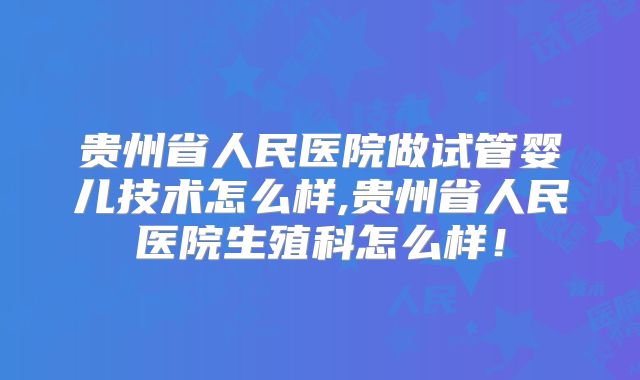 贵州省人民医院做试管婴儿技术怎么样,贵州省人民医院生殖科怎么样!