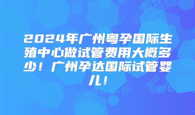 2024年广州粤孕国际生殖中心做试管费用大概多少！广州孕达国际试管婴儿！
