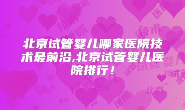 北京试管婴儿哪家医院技术最前沿,北京试管婴儿医院排行!
