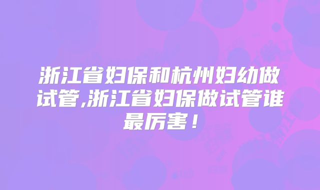浙江省妇保和杭州妇幼做试管,浙江省妇保做试管谁最厉害!