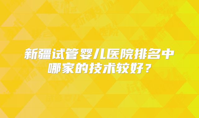 新疆试管婴儿医院排名中哪家的技术较好?